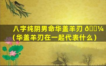 八字纯阴男命华盖羊刃 🌼 （华盖羊刃在一起代表什么）